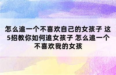 怎么追一个不喜欢自己的女孩子 这5招教你如何追女孩子 怎么追一个不喜欢我的女孩